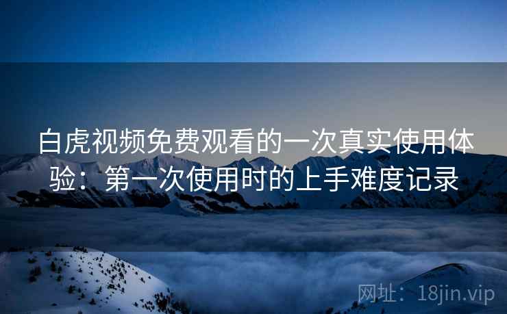 白虎视频免费观看的一次真实使用体验:第一次使用时的上手难度记录