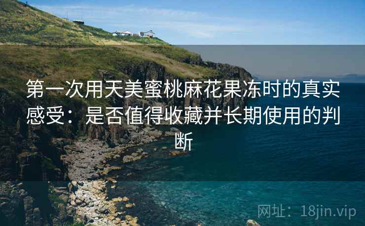第一次用天美蜜桃麻花果冻时的真实感受:是否值得收藏并长期使用的判断