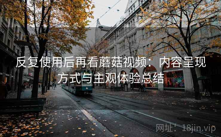反复使用后再看蘑菇视频:内容呈现方式与主观体验总结