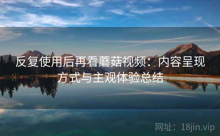 反复使用后再看蘑菇视频:内容呈现方式与主观体验总结