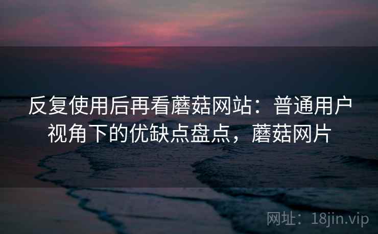 反复使用后再看蘑菇网站:普通用户视角下的优缺点盘点,蘑菇网片