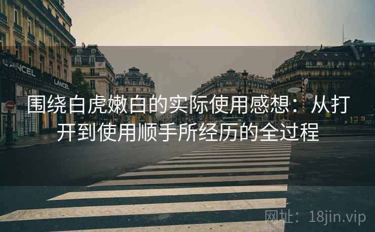 围绕白虎嫩白的实际使用感想:从打开到使用顺手所经历的全过程
