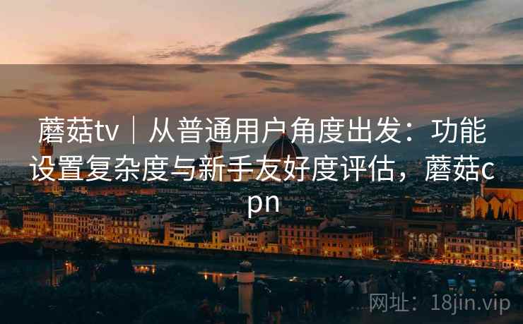 蘑菇tv|从普通用户角度出发:功能设置复杂度与新手友好度评估,蘑菇cpn
