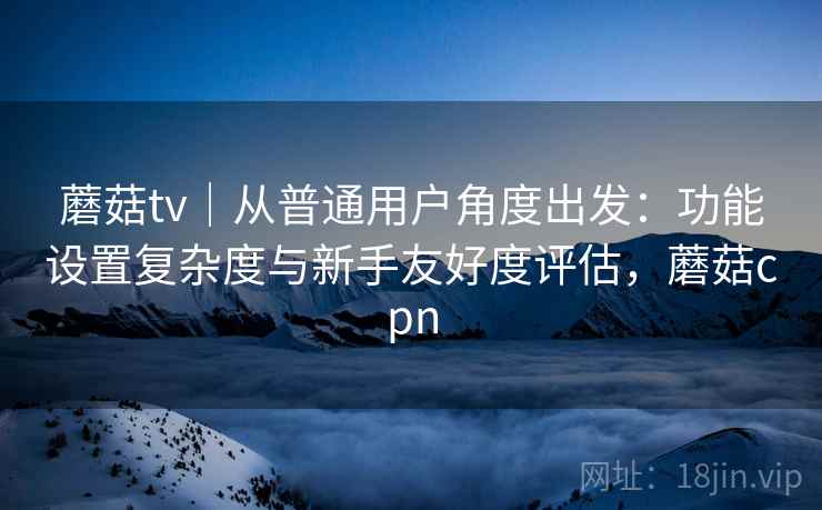 蘑菇tv|从普通用户角度出发:功能设置复杂度与新手友好度评估,蘑菇cpn