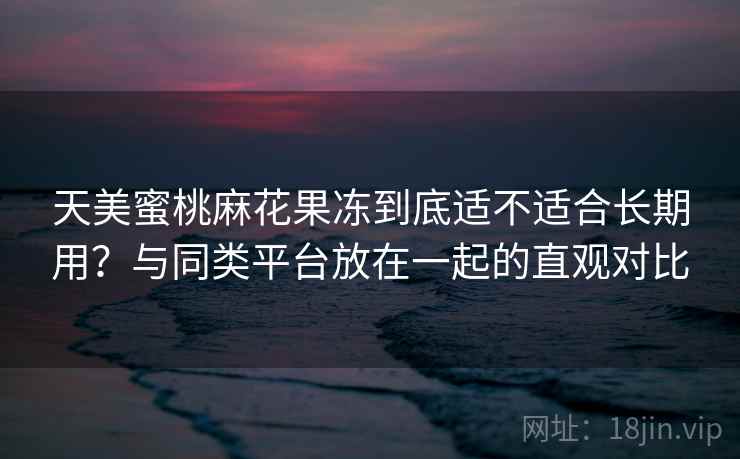 天美蜜桃麻花果冻到底适不适合长期用?与同类平台放在一起的直观对比