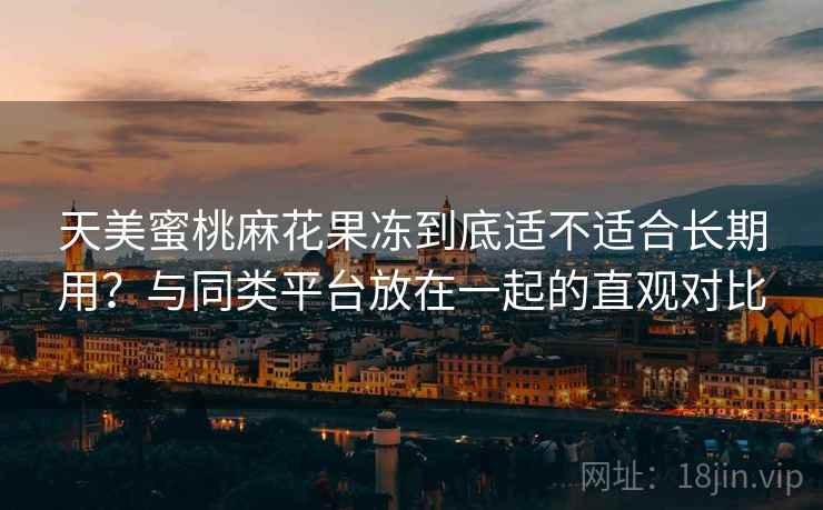 天美蜜桃麻花果冻到底适不适合长期用?与同类平台放在一起的直观对比
