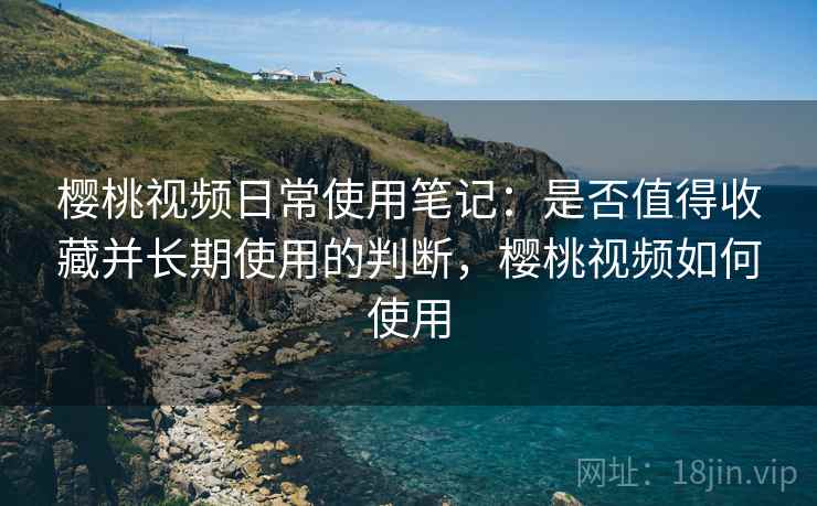 樱桃视频日常使用笔记:是否值得收藏并长期使用的判断,樱桃视频如何使用