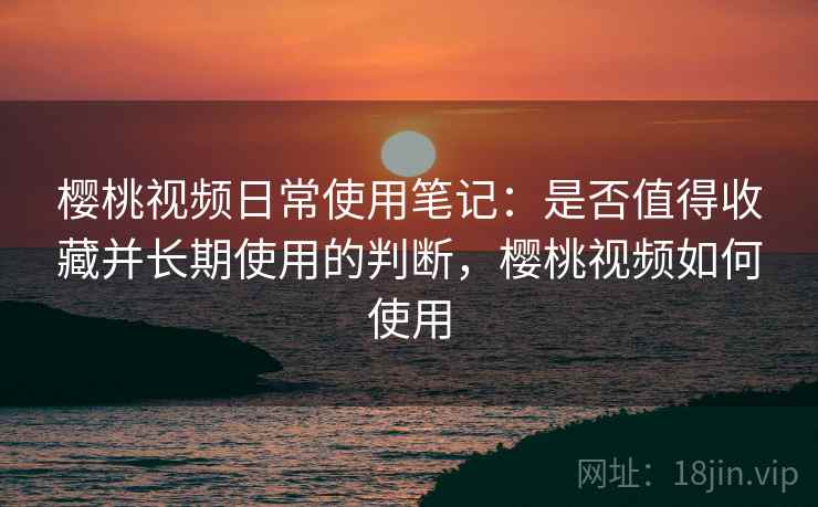 樱桃视频日常使用笔记:是否值得收藏并长期使用的判断,樱桃视频如何使用