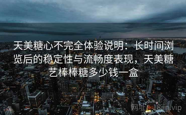 天美糖心不完全体验说明:长时间浏览后的稳定性与流畅度表现,天美糖艺棒棒糖多少钱一盒