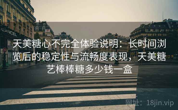 天美糖心不完全体验说明:长时间浏览后的稳定性与流畅度表现,天美糖艺棒棒糖多少钱一盒