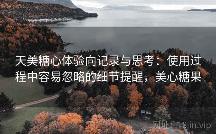 天美糖心体验向记录与思考:使用过程中容易忽略的细节提醒,美心糖果