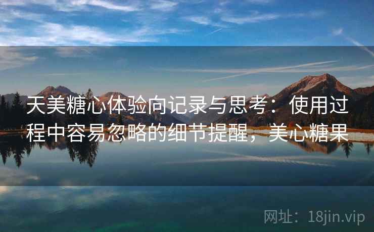 天美糖心体验向记录与思考:使用过程中容易忽略的细节提醒,美心糖果