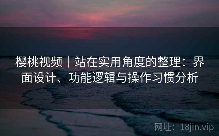樱桃视频|站在实用角度的整理:界面设计、功能逻辑与操作习惯分析