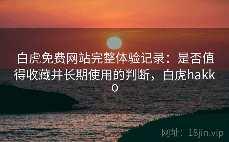 白虎免费网站完整体验记录:是否值得收藏并长期使用的判断,白虎hakko