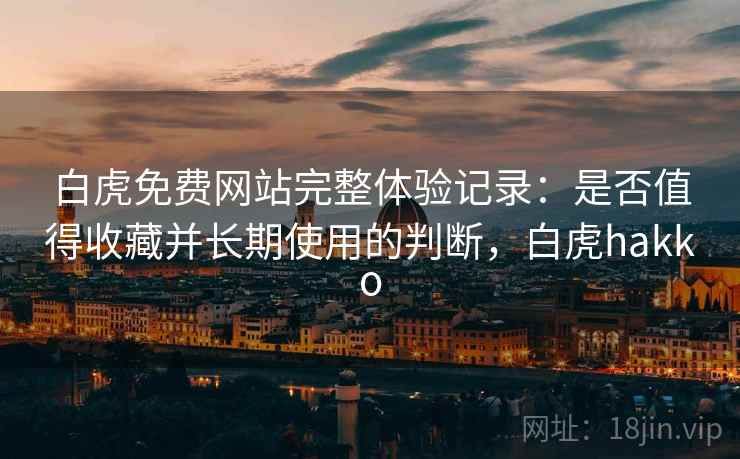 白虎免费网站完整体验记录:是否值得收藏并长期使用的判断,白虎hakko