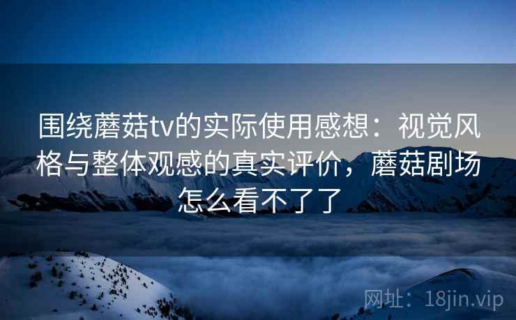 围绕蘑菇tv的实际使用感想:视觉风格与整体观感的真实评价,蘑菇剧场怎么看不了了