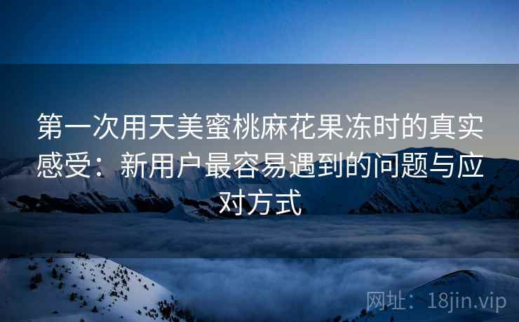 第一次用天美蜜桃麻花果冻时的真实感受:新用户最容易遇到的问题与应对方式