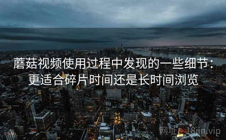 蘑菇视频使用过程中发现的一些细节:更适合碎片时间还是长时间浏览