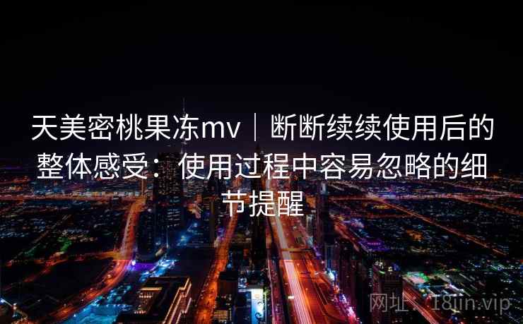 天美密桃果冻mv|断断续续使用后的整体感受:使用过程中容易忽略的细节提醒