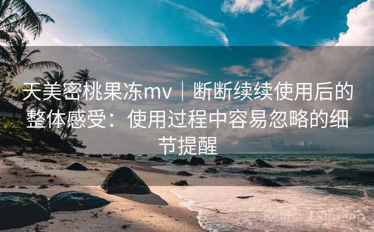 天美密桃果冻mv|断断续续使用后的整体感受:使用过程中容易忽略的细节提醒