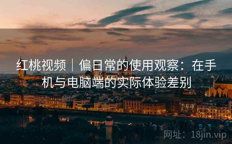红桃视频|偏日常的使用观察:在手机与电脑端的实际体验差别