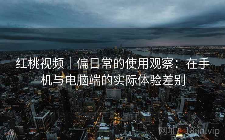 红桃视频|偏日常的使用观察:在手机与电脑端的实际体验差别