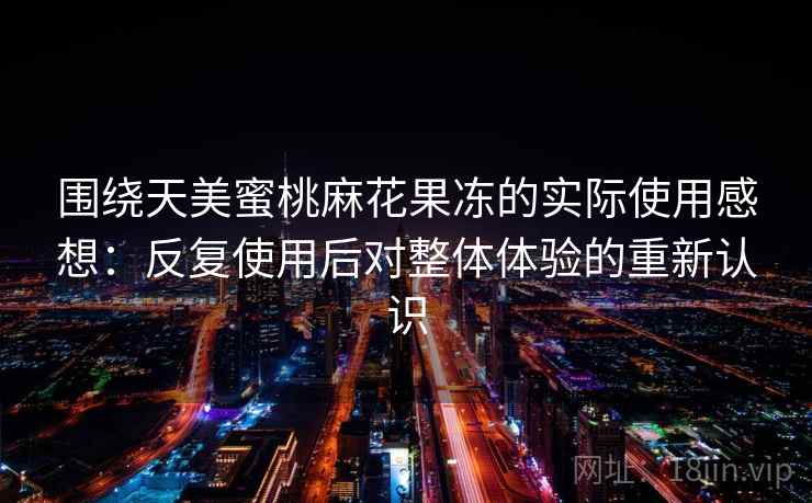 围绕天美蜜桃麻花果冻的实际使用感想:反复使用后对整体体验的重新认识