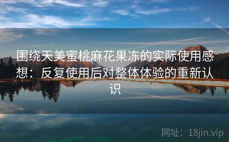 围绕天美蜜桃麻花果冻的实际使用感想:反复使用后对整体体验的重新认识