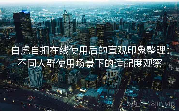 白虎自扣在线使用后的直观印象整理:不同人群使用场景下的适配度观察