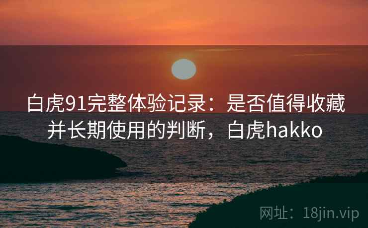 白虎91完整体验记录:是否值得收藏并长期使用的判断,白虎hakko