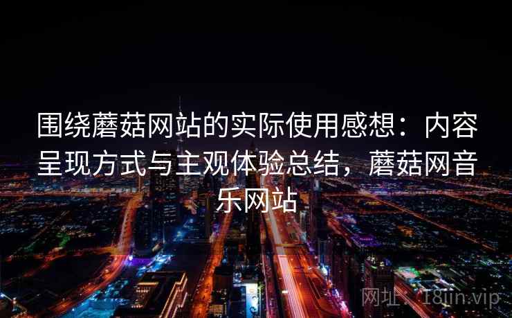 围绕蘑菇网站的实际使用感想:内容呈现方式与主观体验总结,蘑菇网音乐网站