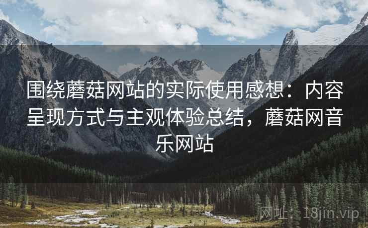 围绕蘑菇网站的实际使用感想:内容呈现方式与主观体验总结,蘑菇网音乐网站