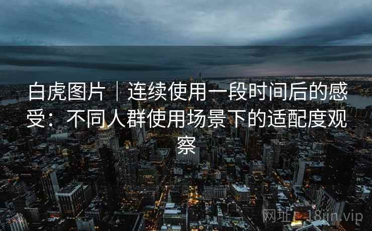 白虎图片|连续使用一段时间后的感受:不同人群使用场景下的适配度观察