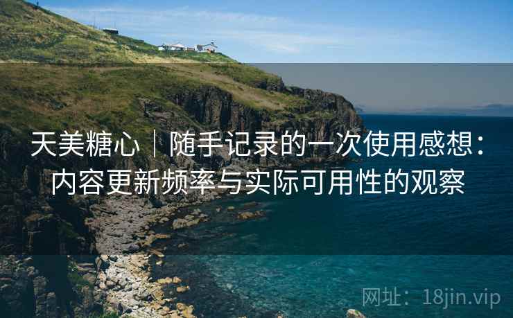 天美糖心|随手记录的一次使用感想:内容更新频率与实际可用性的观察