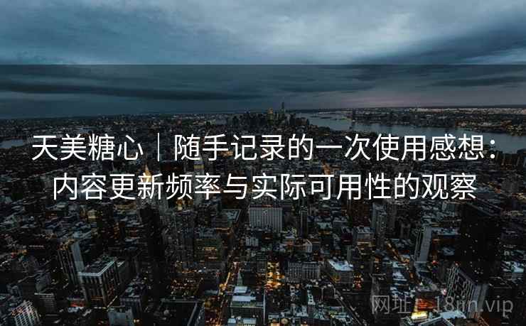 天美糖心|随手记录的一次使用感想:内容更新频率与实际可用性的观察