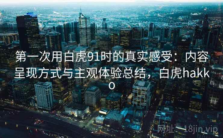 第一次用白虎91时的真实感受:内容呈现方式与主观体验总结,白虎hakko