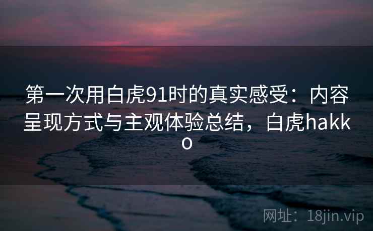 第一次用白虎91时的真实感受:内容呈现方式与主观体验总结,白虎hakko