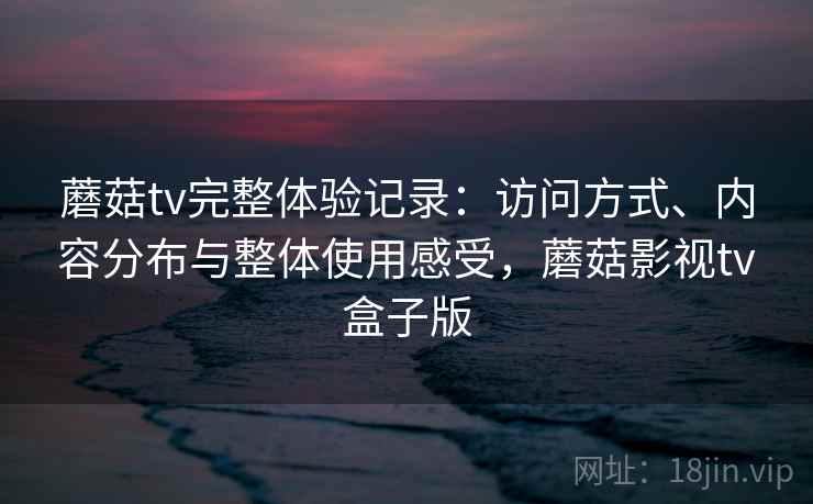 蘑菇tv完整体验记录:访问方式、内容分布与整体使用感受,蘑菇影视tv盒子版