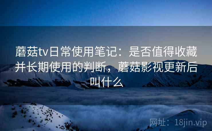 蘑菇tv日常使用笔记:是否值得收藏并长期使用的判断,蘑菇影视更新后叫什么