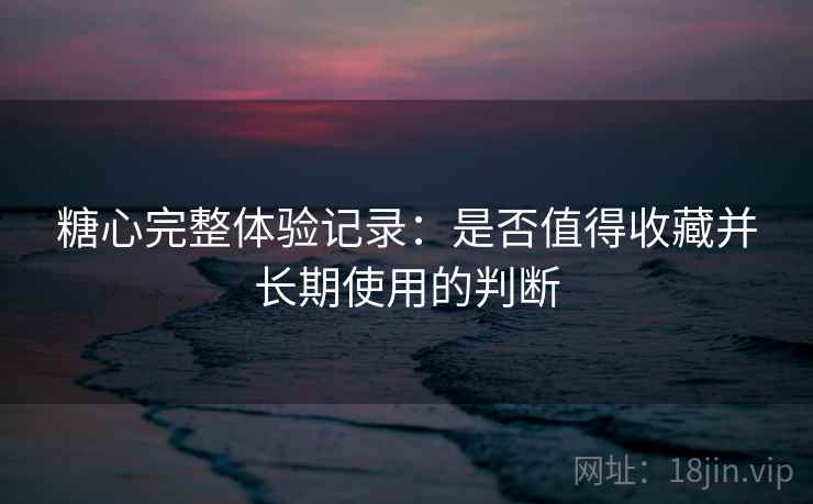 糖心完整体验记录:是否值得收藏并长期使用的判断