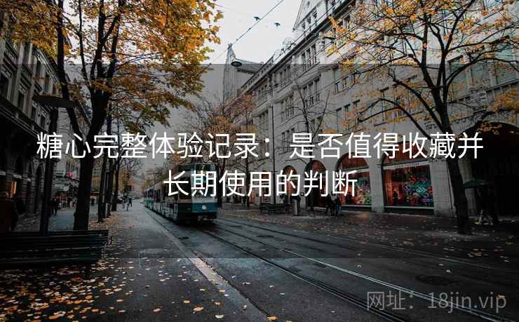 糖心完整体验记录:是否值得收藏并长期使用的判断