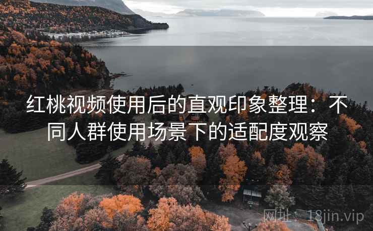 红桃视频使用后的直观印象整理:不同人群使用场景下的适配度观察